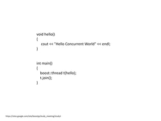 void hello()
                                {
                                   cout << "Hello Concurrent World" << endl;
                                }


                                int main()
                                {
                                  boost::thread t(hello);
                                  t.join();
                                }




https://sites.google.com/site/boostjp/study_meeting/study1
 
