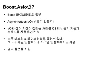 Boost.Asio란?
• Boost 라이브러리의 일부

• Asynchronous I/O (비동기 입출력)

• I/O와 같이 시간이 걸리는 처리를 OS의 비동기 기능과
  스레드를 사용하여 처리

• 보통 네트워크 라이브러리로 알려져 있다
  그러나 파일 입출력이나 시리얼 입출력에서도 사용

• 멀티 플랫폼 지원
 