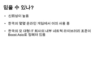 믿을 수 있나?
• 신뢰성이 높음

• 한국의 몇몇 온라인 게임에서 이미 사용 중

• 한국의 모 대형 IT 회사의 내부 네트웍 라이브러리 표준이
  Boost.Asio로 정해져 있음
 