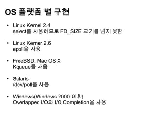 OS 플랫폼 별 구현
• Linux Kernel 2.4
  select를 사용하므로 FD_SIZE 크기를 넘지 못함

• Linux Kerner 2.6
  epoll을 사용

• FreeBSD, Mac OS X
  Kqueue를 사용

• Solaris
  /dev/poll을 사용

• Windows(Windows 2000 이후)
  Overlapped I/O와 I/O Completion을 사용
 