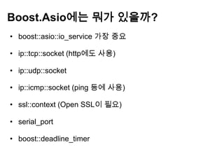Boost.Asio에는 뭐가 있을까?
• boost::asio::io_service 가장 중요

• ip::tcp::socket (http에도 사용)

• ip::udp::socket

• ip::icmp::socket (ping 등에 사용)

• ssl::context (Open SSL이 필요)

• serial_port

• boost::deadline_timer
 