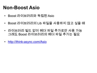 Non-Boost Asio
• Boost 라이브러리와 독립된 Asio

• Boost 라이브러리의 Lib 파일을 사용하지 않고 싶을 때

• 라이브러리 빌드 없이 헤더 파일 추가로만 사용 가능
  그래도 Boost 라이브러리의 헤더 파일 추가는 필요

• http://think-async.com/Asio
 