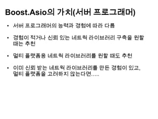 Boost.Asio의 가치(서버 프로그래머)
• 서버 프로그래머의 능력과 경험에 따라 다름

• 경험이 적거나 신뢰 있는 네트웍 라이브러리 구축을 원할
  때는 추천

• 멀티 플랫폼용 네트웍 라이브러리를 원할 때도 추천

• 이미 신뢰 받는 네트웍 라이브러리를 만든 경험이 있고,
  멀티 플랫폼을 고려하지 않는다면…..
 