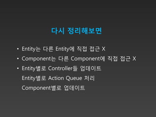 다시 정리해보면

• Entity는 다른 Entity에 직접 접근 X
• Component는 다른 Component에 직접 접근 X
• Entity별로 Controller들 업데이트
 Entity별로 Action Queue 처리
 Component별로 업데이트
 
