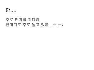 답....
주로 먼가를 기다림
한마디로 주로 놀고 있음...ㅡ.ㅡ;
 
