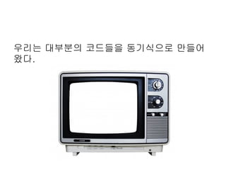 우리는 대부분의 코드들을 동기식으로 만들어
왔다.
 