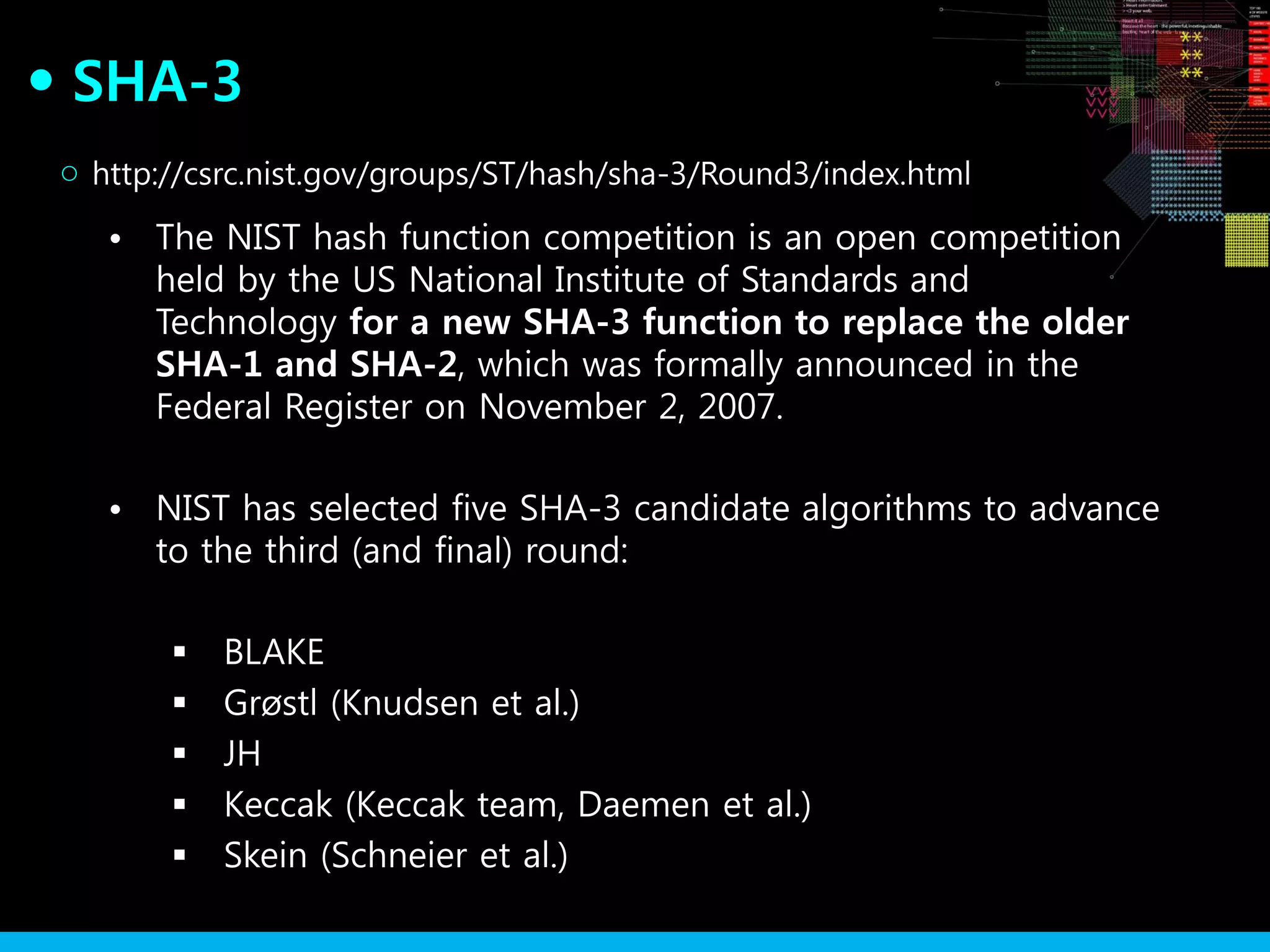 SHA-3●
• The NIST hash function competition is an open competition
held by the US National Institute of Standards and
Technology for a new SHA-3 function to replace the older
SHA-1 and SHA-2, which was formally announced in the
Federal Register on November 2, 2007.
• NIST has selected five SHA-3 candidate algorithms to advance
to the third (and final) round:
 BLAKE
 Grøstl (Knudsen et al.)
 JH
 Keccak (Keccak team, Daemen et al.)
 Skein (Schneier et al.)
http://csrc.nist.gov/groups/ST/hash/sha-3/Round3/index.html○
 