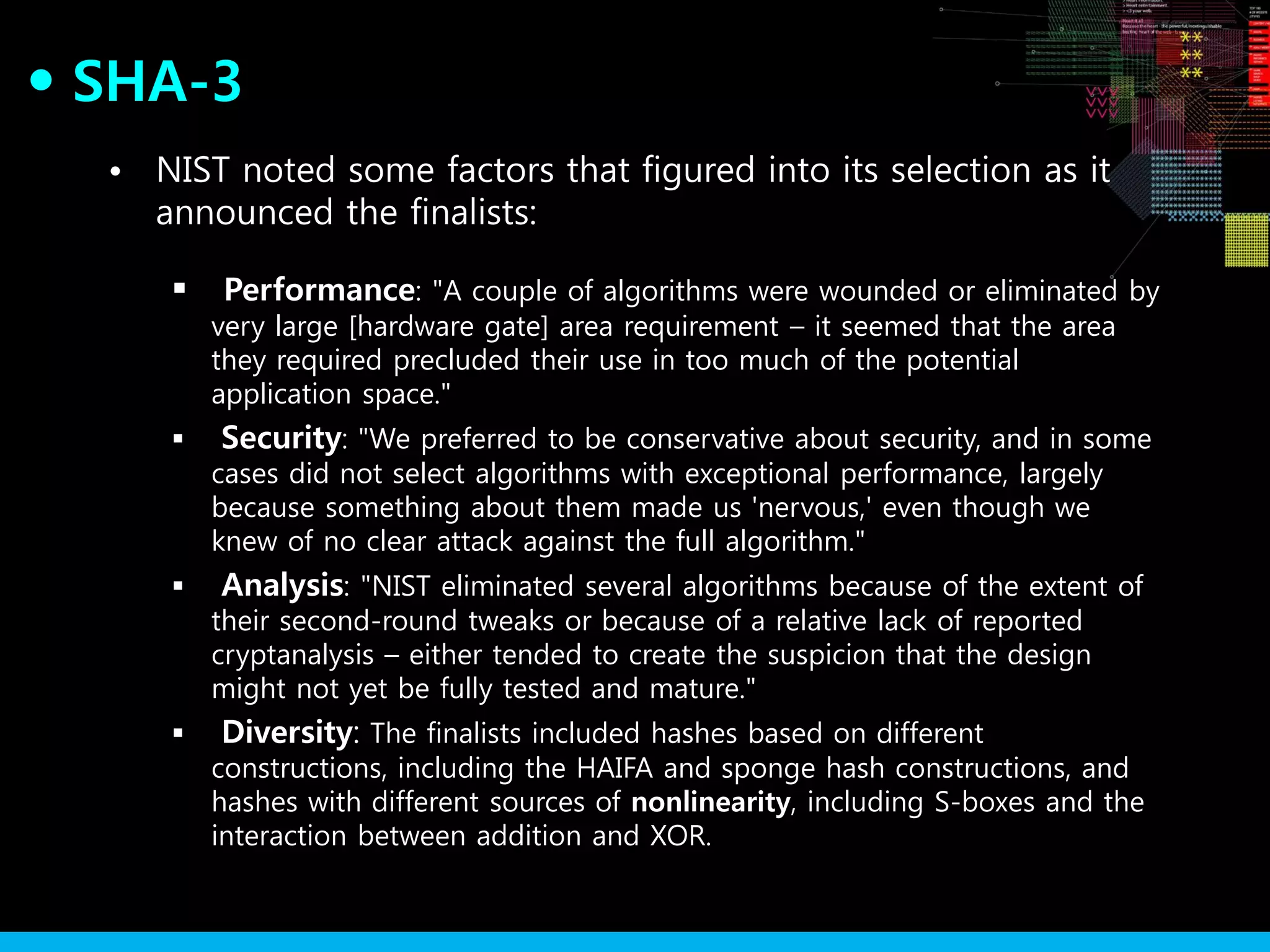 SHA-3●
• NIST noted some factors that figured into its selection as it
announced the finalists:
 Performance: "A couple of algorithms were wounded or eliminated by
very large [hardware gate] area requirement – it seemed that the area
they required precluded their use in too much of the potential
application space."
 Security: "We preferred to be conservative about security, and in some
cases did not select algorithms with exceptional performance, largely
because something about them made us 'nervous,' even though we
knew of no clear attack against the full algorithm."
 Analysis: "NIST eliminated several algorithms because of the extent of
their second-round tweaks or because of a relative lack of reported
cryptanalysis – either tended to create the suspicion that the design
might not yet be fully tested and mature."
 Diversity: The finalists included hashes based on different
constructions, including the HAIFA and sponge hash constructions, and
hashes with different sources of nonlinearity, including S-boxes and the
interaction between addition and XOR.
 