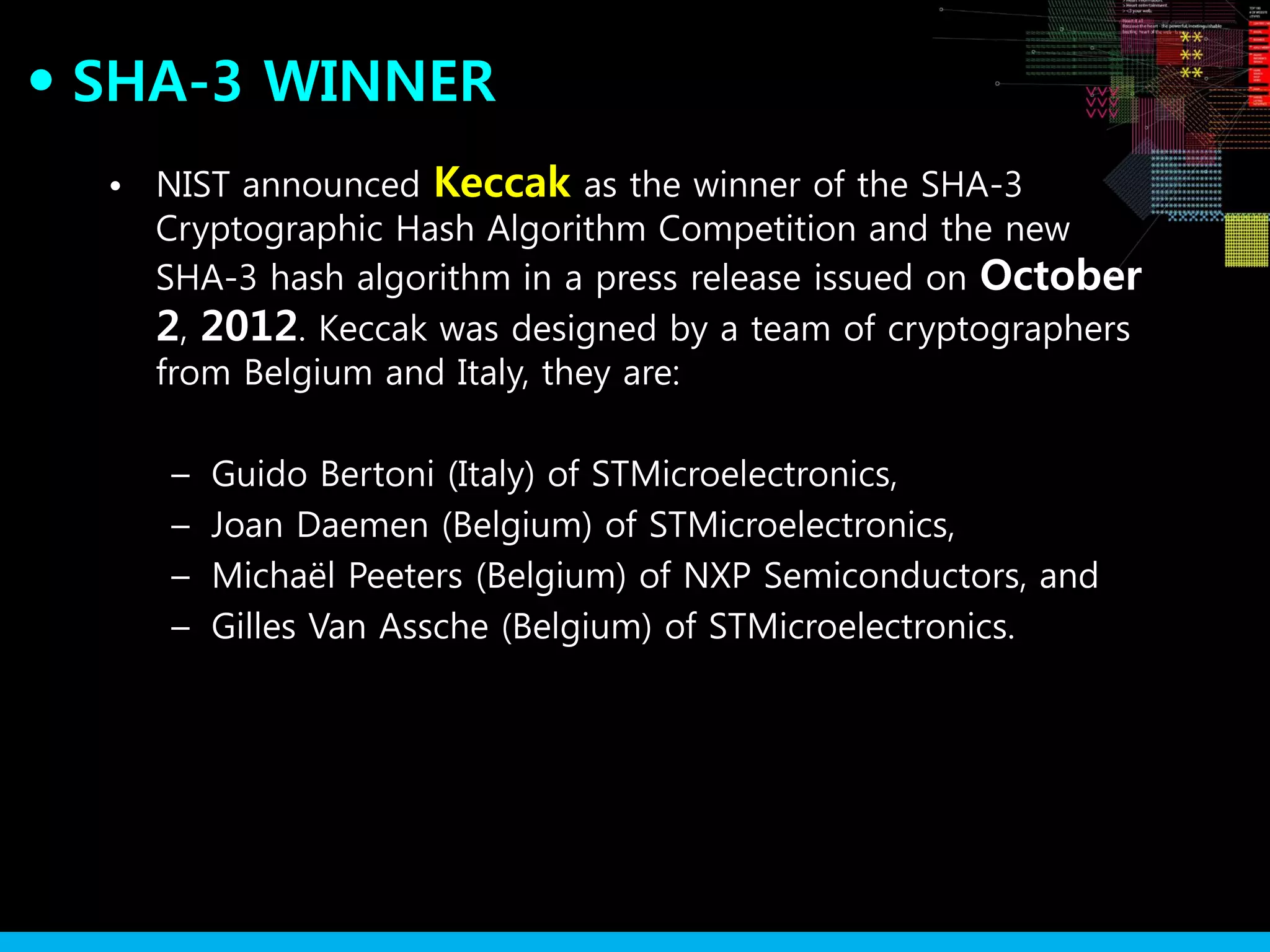 SHA-3 WINNER●
• NIST announced Keccak as the winner of the SHA-3
Cryptographic Hash Algorithm Competition and the new
SHA-3 hash algorithm in a press release issued on October
2, 2012. Keccak was designed by a team of cryptographers
from Belgium and Italy, they are:
– Guido Bertoni (Italy) of STMicroelectronics,
– Joan Daemen (Belgium) of STMicroelectronics,
– Michaël Peeters (Belgium) of NXP Semiconductors, and
– Gilles Van Assche (Belgium) of STMicroelectronics.
 