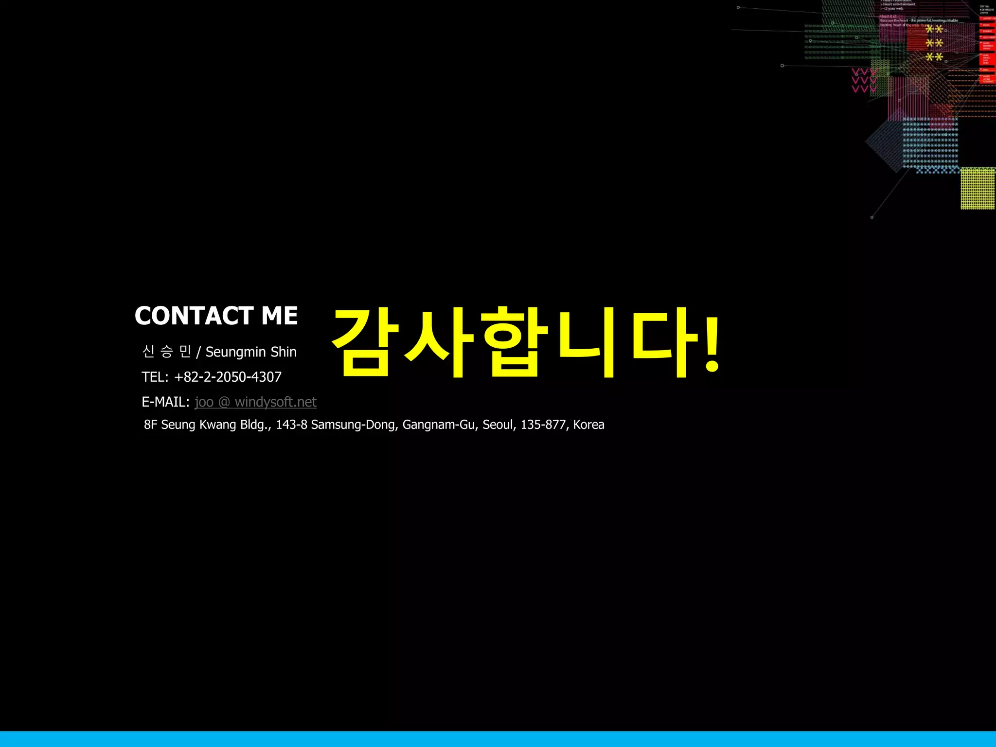 8F Seung Kwang Bldg., 143-8 Samsung-Dong, Gangnam-Gu, Seoul, 135-877, Korea
신 승 민 / Seungmin Shin
TEL: +82-2-2050-4307
E-MAIL: joo @ windysoft.net
감사합니다!
CONTACT ME
 