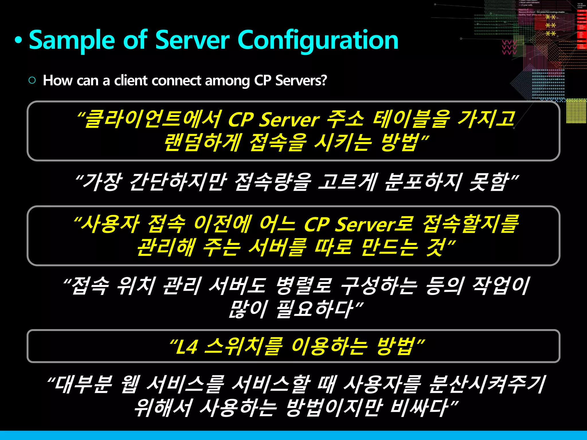 Sample of Server Configuration●
How can a client connect among CP Servers?○
“사용자 접속 이전에 어느 CP Server로 접속할지를
관리해 주는 서버를 따로 만드는 것”
“L4 스위치를 이용하는 방법”
“클라이언트에서 CP Server 주소 테이블을 가지고
랜덤하게 접속을 시키는 방법”
“가장 간단하지만 접속량을 고르게 분포하지 못함”
“접속 위치 관리 서버도 병렬로 구성하는 등의 작업이
많이 필요하다”
“대부분 웹 서비스를 서비스할 때 사용자를 분산시켜주기
위해서 사용하는 방법이지만 비싸다”
 