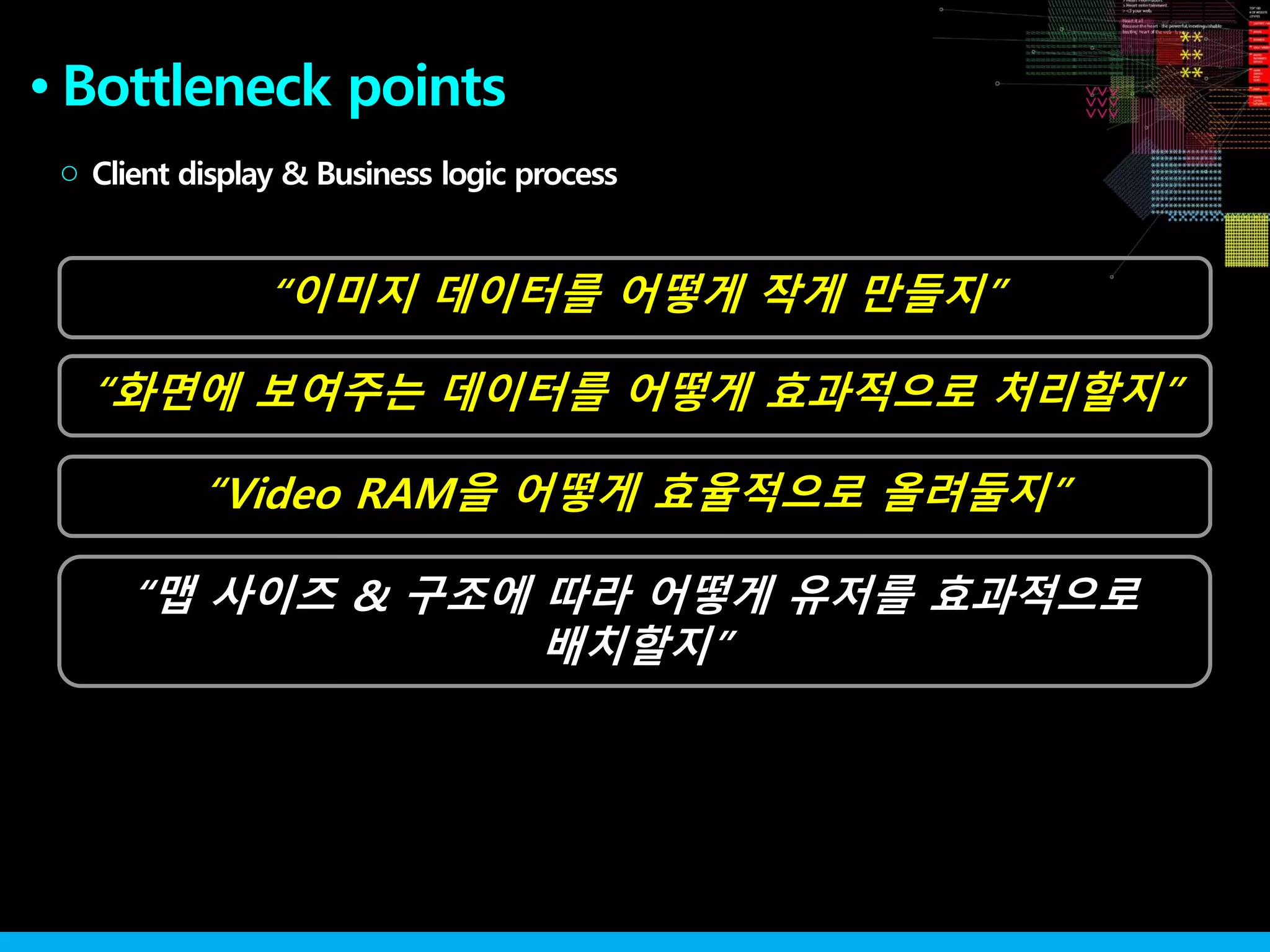 “화면에 보여주는 데이터를 어떻게 효과적으로 처리할지”
●
“이미지 데이터를 어떻게 작게 만들지”
Client display & Business logic process○
“Video RAM을 어떻게 효율적으로 올려둘지”
“맵 사이즈 & 구조에 따라 어떻게 유저를 효과적으로
배치할지”
Bottleneck points
 