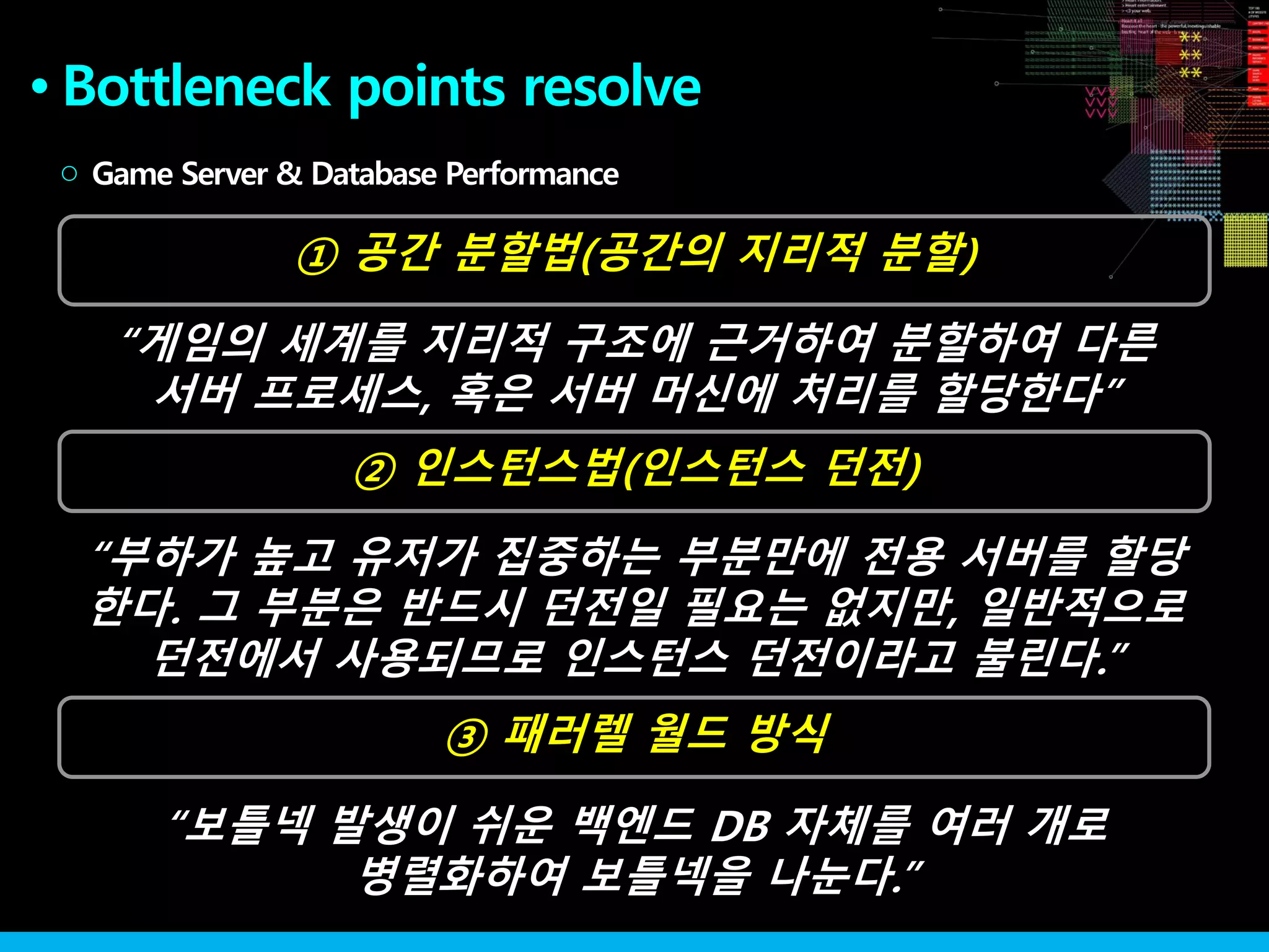 ② 인스턴스법(인스턴스 던전)
●
① 공간 분할법(공간의 지리적 분할)
Game Server & Database Performance○
③ 패러렐 월드 방식
“게임의 세계를 지리적 구조에 근거하여 분할하여 다른
서버 프로세스, 혹은 서버 머신에 처리를 할당한다”
“부하가 높고 유저가 집중하는 부분만에 전용 서버를 할당
한다. 그 부분은 반드시 던전일 필요는 없지만, 일반적으로
던전에서 사용되므로 인스턴스 던전이라고 불린다.”
“보틀넥 발생이 쉬운 백엔드 DB 자체를 여러 개로
병렬화하여 보틀넥을 나눈다.”
Bottleneck points resolve
 