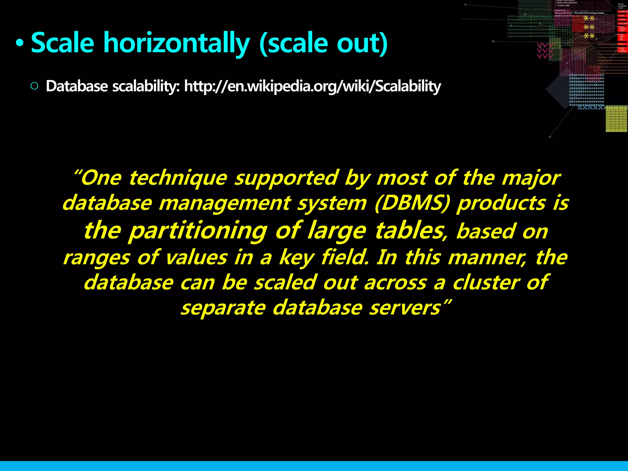 Scale horizontally (scale out)●
Database scalability: http://en.wikipedia.org/wiki/Scalability○
“One technique supported by most of the major
database management system (DBMS) products is
the partitioning of large tables, based on
ranges of values in a key field. In this manner, the
database can be scaled out across a cluster of
separate database servers”
 