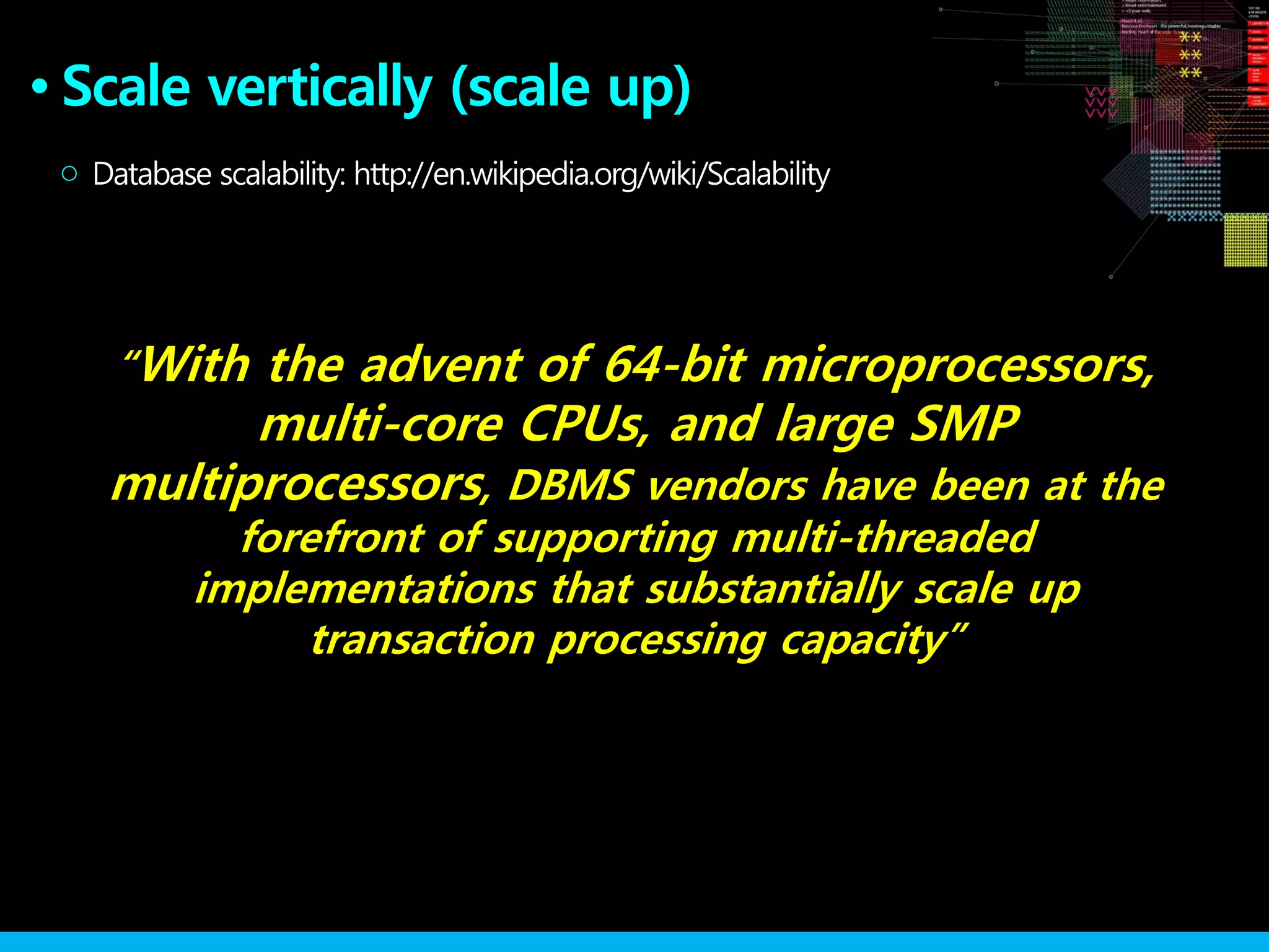 Scale vertically (scale up)●
○
“With the advent of 64-bit microprocessors,
multi-core CPUs, and large SMP
multiprocessors, DBMS vendors have been at the
forefront of supporting multi-threaded
implementations that substantially scale up
transaction processing capacity”
Database scalability: http://en.wikipedia.org/wiki/Scalability
 