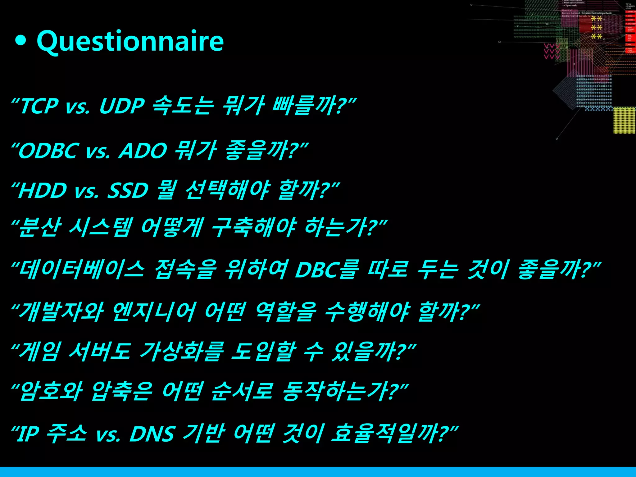 “TCP vs. UDP 속도는 뭐가 빠를까?”
“ODBC vs. ADO 뭐가 좋을까?”
“분산 시스템 어떻게 구축해야 하는가?”
“HDD vs. SSD 뭘 선택해야 할까?”
“데이터베이스 접속을 위하여 DBC를 따로 두는 것이 좋을까?”
“개발자와 엔지니어 어떤 역할을 수행해야 할까?”
“게임 서버도 가상화를 도입할 수 있을까?”
“암호와 압축은 어떤 순서로 동작하는가?”
“IP 주소 vs. DNS 기반 어떤 것이 효율적일까?”
Questionnaire●
 