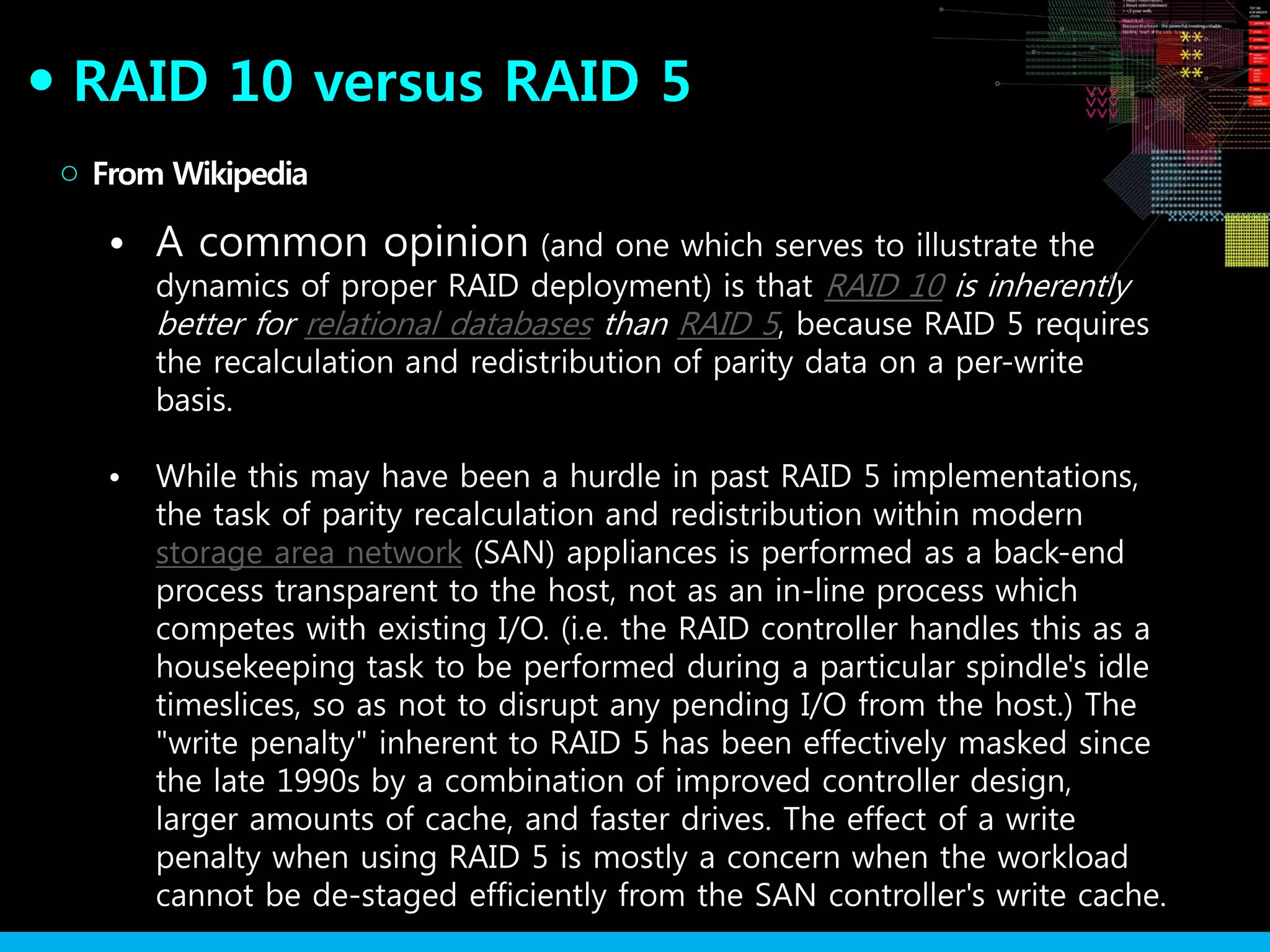 RAID 10 versus RAID 5●
• A common opinion (and one which serves to illustrate the
dynamics of proper RAID deployment) is that RAID 10 is inherently
better for relational databases than RAID 5, because RAID 5 requires
the recalculation and redistribution of parity data on a per-write
basis.
• While this may have been a hurdle in past RAID 5 implementations,
the task of parity recalculation and redistribution within modern
storage area network (SAN) appliances is performed as a back-end
process transparent to the host, not as an in-line process which
competes with existing I/O. (i.e. the RAID controller handles this as a
housekeeping task to be performed during a particular spindle's idle
timeslices, so as not to disrupt any pending I/O from the host.) The
"write penalty" inherent to RAID 5 has been effectively masked since
the late 1990s by a combination of improved controller design,
larger amounts of cache, and faster drives. The effect of a write
penalty when using RAID 5 is mostly a concern when the workload
cannot be de-staged efficiently from the SAN controller's write cache.
From Wikipedia○
 