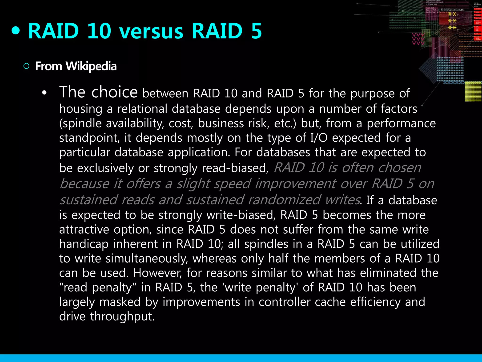 RAID 10 versus RAID 5●
• The choice between RAID 10 and RAID 5 for the purpose of
housing a relational database depends upon a number of factors
(spindle availability, cost, business risk, etc.) but, from a performance
standpoint, it depends mostly on the type of I/O expected for a
particular database application. For databases that are expected to
be exclusively or strongly read-biased, RAID 10 is often chosen
because it offers a slight speed improvement over RAID 5 on
sustained reads and sustained randomized writes. If a database
is expected to be strongly write-biased, RAID 5 becomes the more
attractive option, since RAID 5 does not suffer from the same write
handicap inherent in RAID 10; all spindles in a RAID 5 can be utilized
to write simultaneously, whereas only half the members of a RAID 10
can be used. However, for reasons similar to what has eliminated the
"read penalty" in RAID 5, the 'write penalty' of RAID 10 has been
largely masked by improvements in controller cache efficiency and
drive throughput.
From Wikipedia○
 
