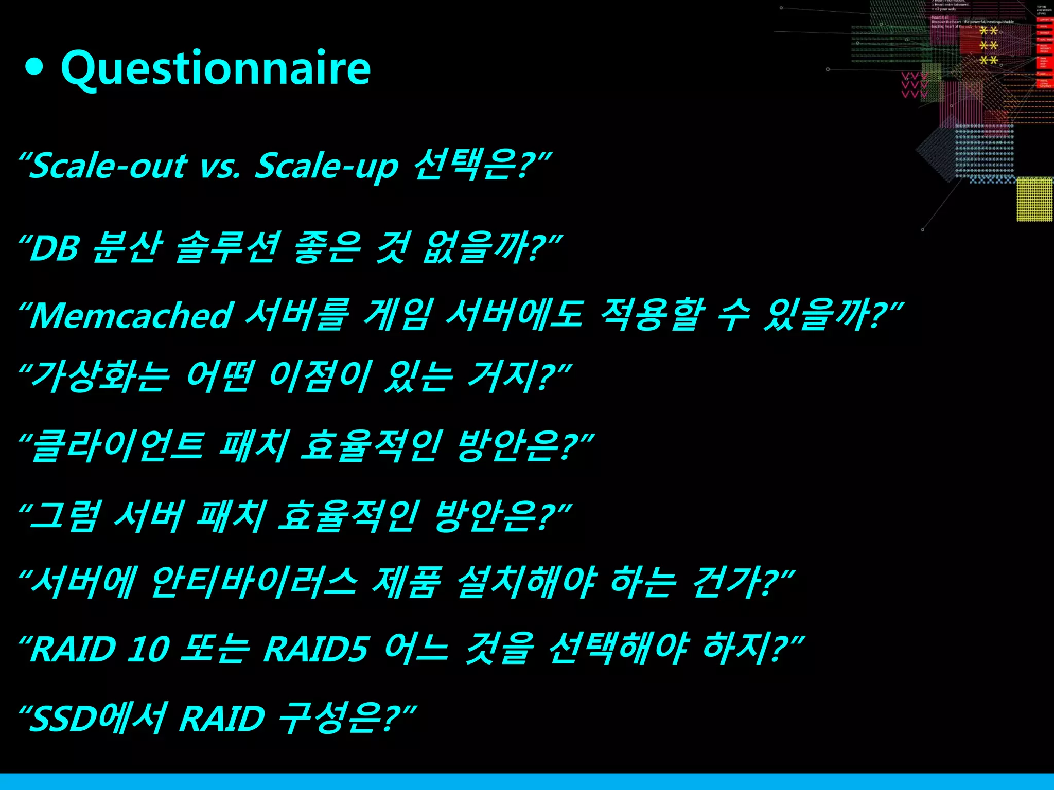 “Scale-out vs. Scale-up 선택은?”
“DB 분산 솔루션 좋은 것 없을까?”
“가상화는 어떤 이점이 있는 거지?”
“Memcached 서버를 게임 서버에도 적용할 수 있을까?”
“클라이언트 패치 효율적인 방안은?”
“그럼 서버 패치 효율적인 방안은?”
“서버에 안티바이러스 제품 설치해야 하는 건가?”
“RAID 10 또는 RAID5 어느 것을 선택해야 하지?”
“SSD에서 RAID 구성은?”
Questionnaire●
 