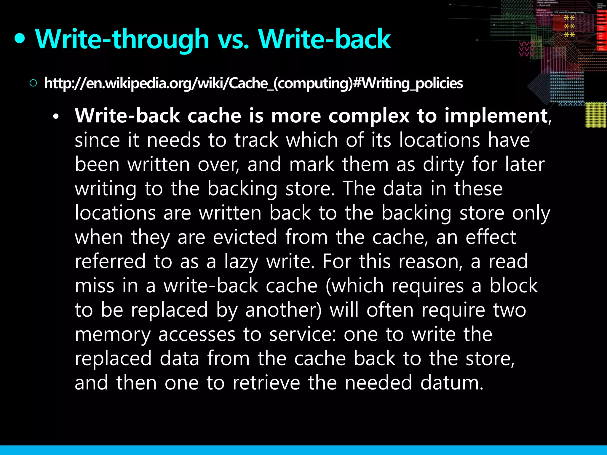 Write-through vs. Write-back●
• Write-back cache is more complex to implement,
since it needs to track which of its locations have
been written over, and mark them as dirty for later
writing to the backing store. The data in these
locations are written back to the backing store only
when they are evicted from the cache, an effect
referred to as a lazy write. For this reason, a read
miss in a write-back cache (which requires a block
to be replaced by another) will often require two
memory accesses to service: one to write the
replaced data from the cache back to the store,
and then one to retrieve the needed datum.
http://en.wikipedia.org/wiki/Cache_(computing)#Writing_policies○
 