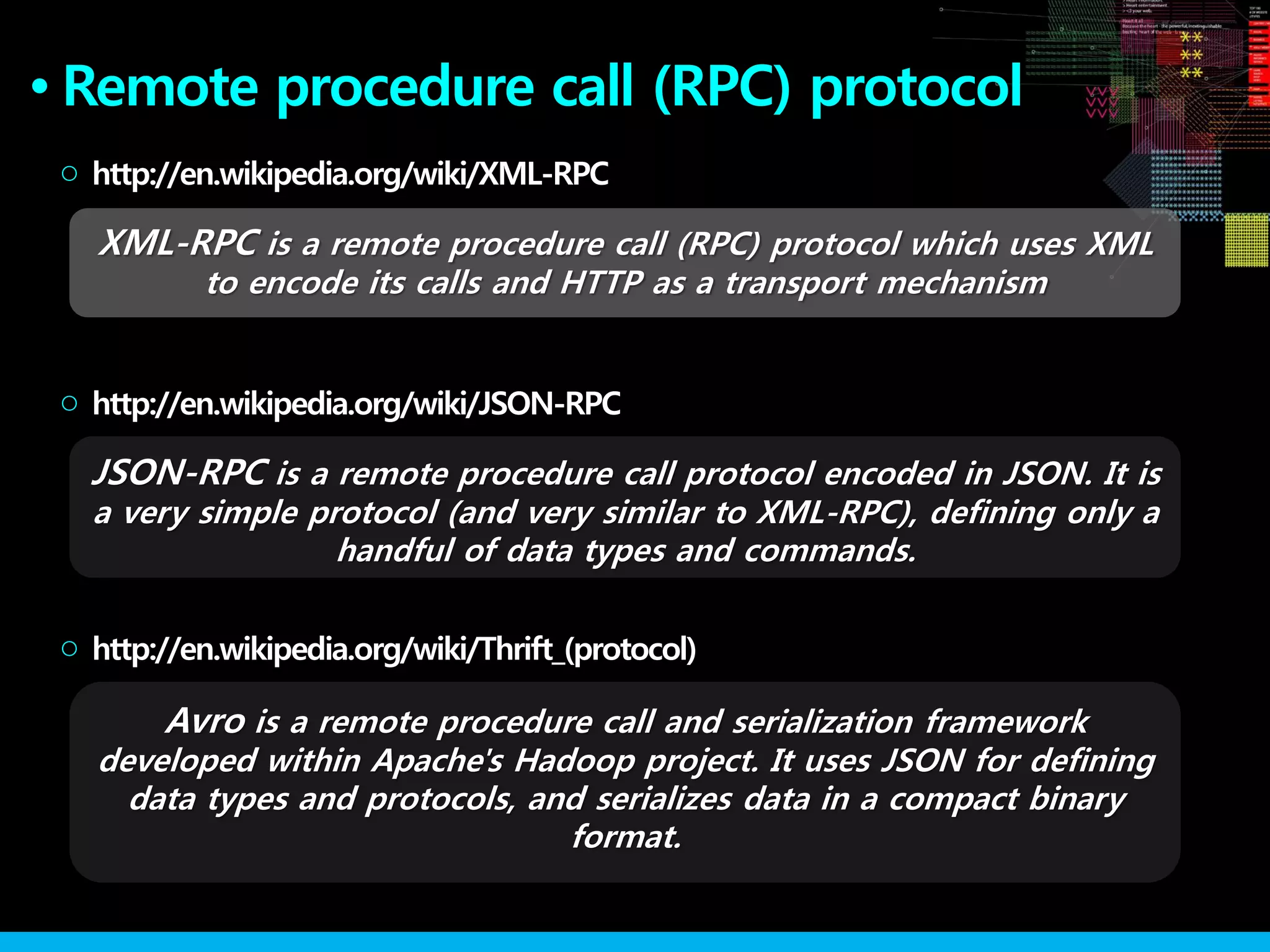 XML-RPC is a remote procedure call (RPC) protocol which uses XML
to encode its calls and HTTP as a transport mechanism
JSON-RPC is a remote procedure call protocol encoded in JSON. It is
a very simple protocol (and very similar to XML-RPC), defining only a
handful of data types and commands.
http://en.wikipedia.org/wiki/XML-RPC○
http://en.wikipedia.org/wiki/JSON-RPC○
Remote procedure call (RPC) protocol●
Avro is a remote procedure call and serialization framework
developed within Apache's Hadoop project. It uses JSON for defining
data types and protocols, and serializes data in a compact binary
format.
http://en.wikipedia.org/wiki/Thrift_(protocol)○
 