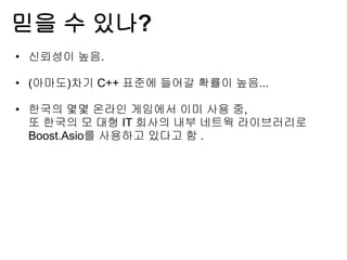 믿을 수 있나?
• 신뢰성이 높음.

• (아마도)차기 C++ 표준에 들어갈 확률이 높음...

• 한국의 몇몇 온라인 게임에서 이미 사용 중,
  또 한국의 모 대형 IT 회사의 내부 네트웍 라이브러리로
  Boost.Asio를 사용하고 있다고 함 .
 