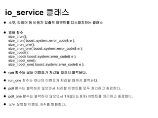 io_service 클래스
 소켓, 타이머 등 비동기 입출력 이벤트를 디스패치하는 클래스

 멤버 함수
  size_t run();
  size_t run( boost::system::error_code& e );
  size_t run_one();
  size_t run_one( boost::system::error_code& e );
  size_t pool();
  size_t pool( boost::system::error_code& e );
  size_t pool_one();
  size_t pool_one( boost::system::error_code& e );

 run 함수는 모든 이벤트가 처리될 때까지 블럭된다.

 run_one 함수는 하나의 이벤트가 처리될 때까지 블럭된다.

 poll 함수는 블럭하지 않으면서 처리할 이벤트를 모두 처리하고 종료한다.

 poll_one 함수는 블럭하지 않으면서 1개((또는 0개) 이벤트를 처리하고 종료한다.

 모두 실행한 이벤트 개수를 반환한다.
 
