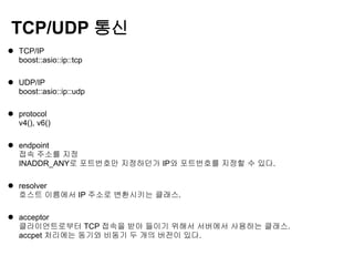 TCP/UDP 통신
 TCP/IP
  boost::asio::ip::tcp

 UDP/IP
  boost::asio::ip::udp

 protocol
  v4(), v6()

 endpoint
  접속 주소를 지정
  INADDR_ANY로 포트번호만 지정하던가 IP와 포트번호를 지정할 수 있다.

 resolver
  호스트 이름에서 IP 주소로 변환시키는 클래스.

 acceptor
  클라이언트로부터 TCP 접속을 받아 들이기 위해서 서버에서 사용하는 클래스.
  accpet 처리에는 동기와 비동기 두 개의 버전이 있다.
 