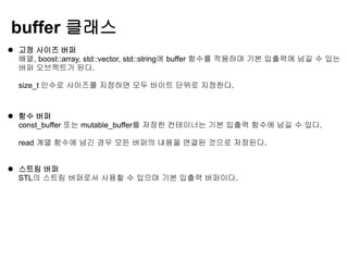 buffer 클래스
 고정 사이즈 버퍼
  배열, boost::array, std::vector, std::string에 buffer 함수를 적용하며 기본 입출력에 넘길 수 있는
  버퍼 오브젝트가 된다.

  size_t 인수로 사이즈를 지정하면 모두 바이트 단위로 지정한다.



 함수 버퍼
  const_buffer 또는 mutable_buffer를 저장한 컨테이너는 기본 입출력 함수에 넘길 수 있다.

  read 계열 함수에 넘긴 경우 모든 버퍼의 내용을 연결된 것으로 저장된다.


 스트림 버퍼
  STL의 스트림 버퍼로서 사용할 수 있으며 기본 입출력 버퍼이다.
 