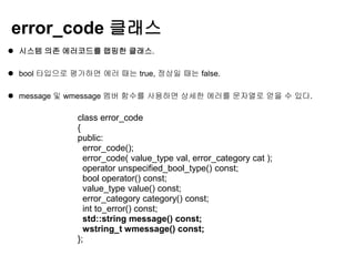 error_code 클래스
 시스템 의존 에러코드를 랩핑한 클래스.

 bool 타입으로 평가하면 에러 때는 true, 정상일 때는 false.

 message 및 wmessage 멤버 함수를 사용하면 상세한 에러를 문자열로 얻을 수 있다.

             class error_code
             {
             public:
               error_code();
               error_code( value_type val, error_category cat );
               operator unspecified_bool_type() const;
               bool operator() const;
               value_type value() const;
               error_category category() const;
               int to_error() const;
               std::string message() const;
               wstring_t wmessage() const;
             };
 