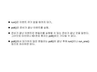  run()은 이벤트 큐가 없을 때까지 대기,

 poll()은 준비가 끝난 이벤트를 실행.

 준비가 끝난 이벤트란 핸들러를 실행할 수 있는 준비가 끝난 것을 말한다.
  그러므로 타이머나 IO 완료 통지는 poll()로는 기다릴 수 없다.

 poll()에서 대기하지 않은 핸들러는 poll()이 끝난 후에 run()이나 run_one()
  등으로 처리하면 된다.
 