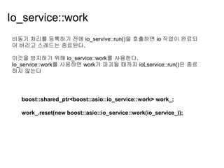 Io_service::work
비동기 처리를 등록하기 전에 io_servive::run()을 호출하면 io 작업이 완료되
어 버리고 스레드는 종료된다.

이것을 방지하기 위해 io_service::work를 사용한다.
Io_service::work를 사용하면 work가 파괴될 때까지 ioLservice::run()은 종료
하지 않는다




   boost::shared_ptr<boost::asio::io_service::work> work_;

   work_.reset(new boost::asio::io_service::work(io_service_));
 