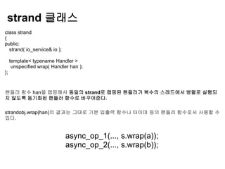 strand 클래스
class strand
{
public:
  strand( io_service& io );

     template< typename Handler >
      unspecified wrap( Handler han );
};



핸들러 함수 han을 랩핑해서 동일의 strand로 랩핑된 핸들러가 복수의 스레드에서 병렬로 실행되
지 않도록 동기화된 핸들러 함수로 바꾸어준다.

strandobj.wrap(han)의 결과는 그대로 기본 입출력 함수나 타이머 등의 핸들러 함수로서 사용할 수
있다.


                              async_op_1(..., s.wrap(a));
                              async_op_2(..., s.wrap(b));
 