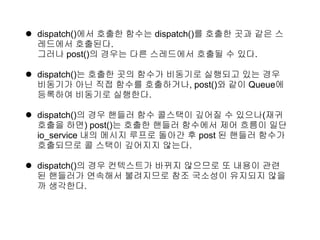  dispatch()에서 호출한 함수는 dispatch()를 호출한 곳과 같은 스
  레드에서 호출된다.
  그러나 post()의 경우는 다른 스레드에서 호출될 수 있다.

 dispatch()는 호출한 곳의 함수가 비동기로 실행되고 있는 경우
  비동기가 아닌 직접 함수를 호출하거나, post()와 같이 Queue에
  등록하여 비동기로 실행한다.

 dispatch()의 경우 핸들러 함수 콜스택이 깊어질 수 있으나(재귀
  호출을 하면) post()는 호출한 핸들러 함수에서 제어 흐름이 일단
  io_service 내의 메시지 루프로 돌아간 후 post 된 핸들러 함수가
  호출되므로 콜 스택이 깊어지지 않는다.

 dispatch()의 경우 컨텍스트가 바뀌지 않으므로 또 내용이 관련
  된 핸들러가 연속해서 불려지므로 참조 국소성이 유지되지 않을
  까 생각한다.
 