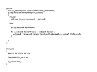 private:
  void on_resolve(const boost::system::error_code& error,
  ip::tcp::resolver::iterator endpoint_iterator)
  {
    if (error) {
       std::cout << error.message() << std::endl;
    }
    else
    {
       ip::tcp::resolver::iterator end;

             for (; endpoint_iterator != end; ++endpoint_iterator) {
               std::cout << endpoint_iterator->endpoint().address().to_string() << std::endl;
             }
         }
     }
};


int main()
{
  asio::io_service io_service;

     Client client(io_service);

     io_service.run();
}
 