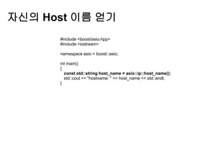 자신의 Host 이름 얻기
      #include <boost/asio.hpp>
      #include <iostream>

      namespace asio = boost::asio;

      int main()
      {
        const std::string host_name = asio::ip::host_name();
        std::cout << "hostname: " << host_name << std::endl;
      }
 