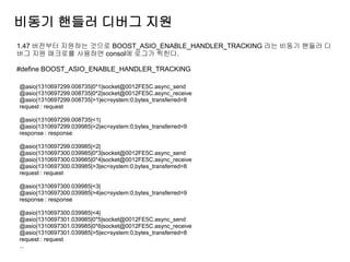 비동기 핸들러 디버그 지원
1.47 버전부터 지원하는 것으로 BOOST_ASIO_ENABLE_HANDLER_TRACKING 라는 비동기 핸들러 디
버그 지원 매크로를 사용하면 consol에 로그가 찍힌다.

#define BOOST_ASIO_ENABLE_HANDLER_TRACKING

@asio|1310697299.008735|0*1|socket@0012FE5C.async_send
@asio|1310697299.008735|0*2|socket@0012FE5C.async_receive
@asio|1310697299.008735|>1|ec=system:0,bytes_transferred=8
request : request

@asio|1310697299.008735|<1|
@asio|1310697299.039985|>2|ec=system:0,bytes_transferred=9
response : response

@asio|1310697299.039985|<2|
@asio|1310697300.039985|0*3|socket@0012FE5C.async_send
@asio|1310697300.039985|0*4|socket@0012FE5C.async_receive
@asio|1310697300.039985|>3|ec=system:0,bytes_transferred=8
request : request

@asio|1310697300.039985|<3|
@asio|1310697300.039985|>4|ec=system:0,bytes_transferred=9
response : response

@asio|1310697300.039985|<4|
@asio|1310697301.039985|0*5|socket@0012FE5C.async_send
@asio|1310697301.039985|0*6|socket@0012FE5C.async_receive
@asio|1310697301.039985|>5|ec=system:0,bytes_transferred=8
request : request
...
 