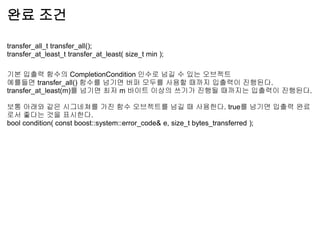 완료 조건

transfer_all_t transfer_all();
transfer_at_least_t transfer_at_least( size_t min );

기본 입출력 함수의 CompletionCondition 인수로 넘길 수 있는 오브젝트
예를들면 transfer_all() 함수를 넘기면 버퍼 모두를 사용할 때까지 입출력이 진행된다.
transfer_at_least(m)를 넘기면 최저 m 바이트 이상의 쓰기가 진행될 때까지는 입출력이 진행된다.

보통 아래와 같은 시그네쳐를 가진 함수 오브젝트를 넘길 때 사용한다. true를 넘기면 입출력 완료
로서 좋다는 것을 표시한다.
bool condition( const boost::system::error_code& e, size_t bytes_transferred );
 