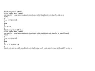 boost::array<char, 128> buf;
boost::system::error_code ec;
std::size_t n = boost::asio::read( sock, boost::asio::buffer(buf), boost::asio::transfer_all(), ec );
if (ec)
{
// An error occurred.
}
else
{
// n == 128
}
boost::array<char, 128> buf;
boost::system::error_code ec;
std::size_t n = boost::asio::read( sock, boost::asio::buffer(buf), boost::asio::transfer_at_least(64), ec );
if (ec)
{
// An error occurred.
}
else
{
// n >= 64 && n <= 128
}
boost::asio::async_read( sock, boost::asio::buffer(data, size), boost::asio::transfer_at_least(32), handler );
 