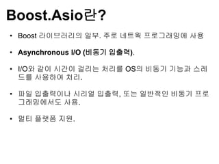 Boost.Asio란?
• Boost 라이브러리의 일부. 주로 네트웍 프로그래밍에 사용

• Asynchronous I/O (비동기 입출력).

• I/O와 같이 시간이 걸리는 처리를 OS의 비동기 기능과 스레
  드를 사용하여 처리.

• 파일 입출력이나 시리얼 입출력, 또는 일반적인 비동기 프로
  그래밍에서도 사용.

• 멀티 플랫폼 지원.
 