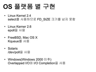 OS 플랫폼 별 구현
• Linux Kernel 2.4
  select를 사용하므로 FD_SIZE 크기를 넘지 못함

• Linux Kerner 2.6
  epoll을 사용

• FreeBSD, Mac OS X
  Kqueue를 사용

• Solaris
  /dev/poll을 사용

• Windows(Windows 2000 이후)
  Overlapped I/O와 I/O Completion을 사용
 