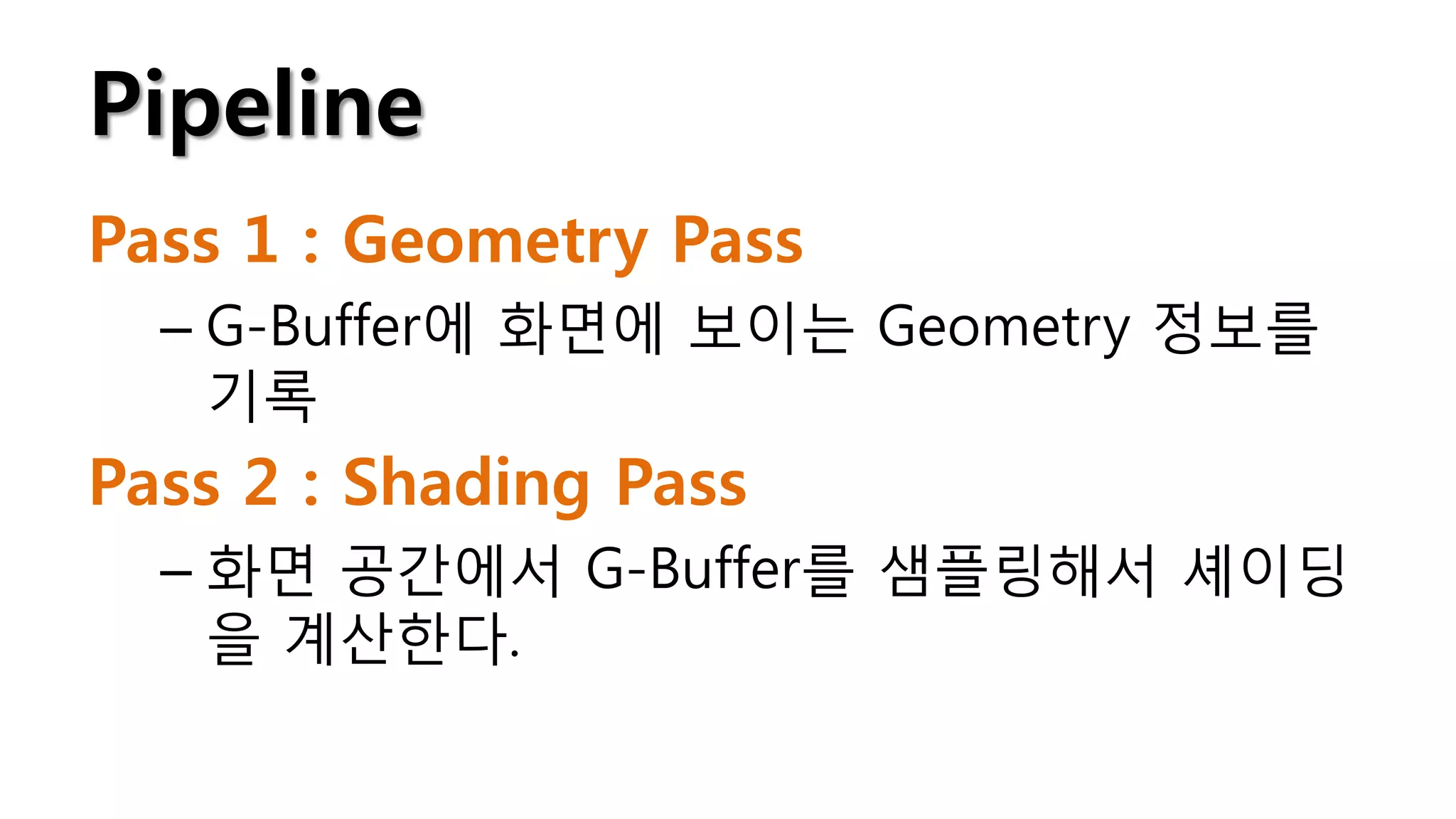Pipeline
Pass 1 : Geometry Pass
  – G-Buffer에 화면에 보이는 Geometry 정보를
    기록
Pass 2 : Shading Pass
  – 화면 공간에서 G-Buffer를 샘플링해서 셰이딩
    을 계산한다.
 