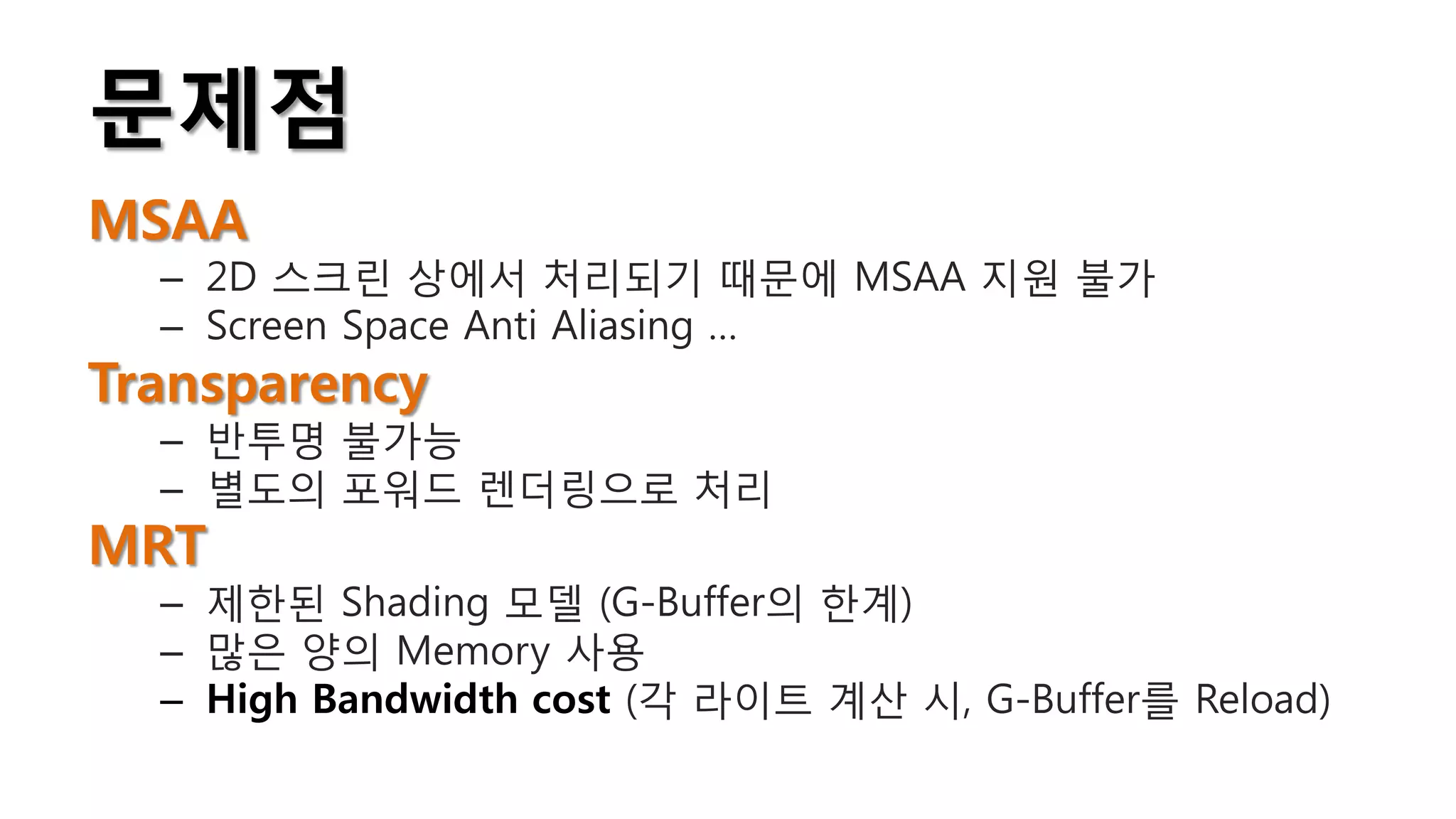 문제점
MSAA
  – 2D 스크린 상에서 처리되기 때문에 MSAA 지원 불가
  – Screen Space Anti Aliasing …
Transparency
  – 반투명 불가능
  – 별도의 포워드 렌더링으로 처리
MRT
  – 제한된 Shading 모델 (G-Buffer의 한계)
  – 많은 양의 Memory 사용
  – High Bandwidth cost (각 라이트 계산 시, G-Buffer를 Reload)
 