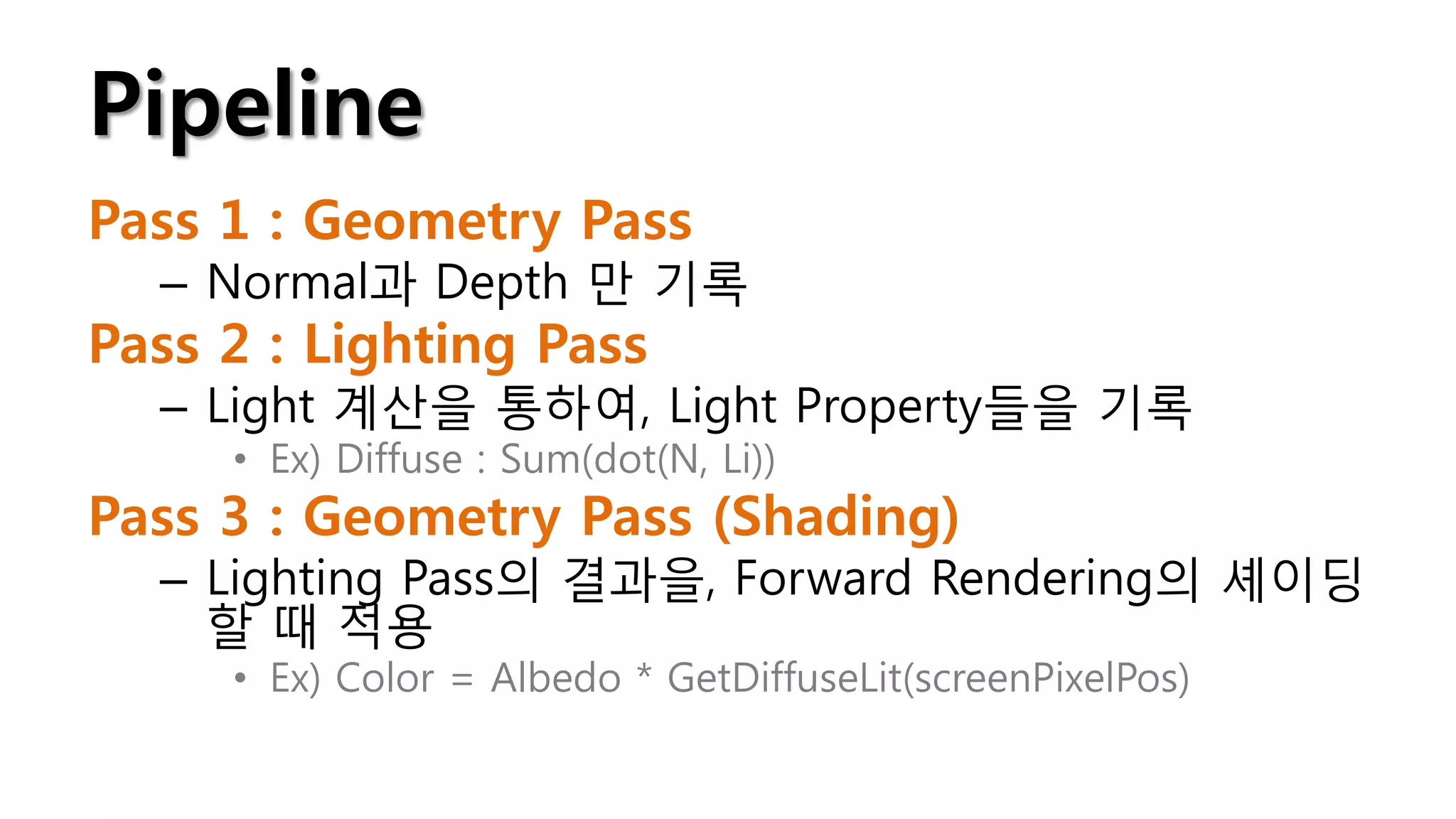 Pipeline
Pass 1 : Geometry Pass
  – Normal과 Depth 만 기록
Pass 2 : Lighting Pass
  – Light 계산을 통하여, Light Property들을 기록
     • Ex) Diffuse : Sum(dot(N, Li))
Pass 3 : Geometry Pass (Shading)
  – Lighting Pass의 결과을, Forward Rendering의 셰이딩
    할 때 적용
     • Ex) Color = Albedo * GetDiffuseLit(screenPixelPos)
 