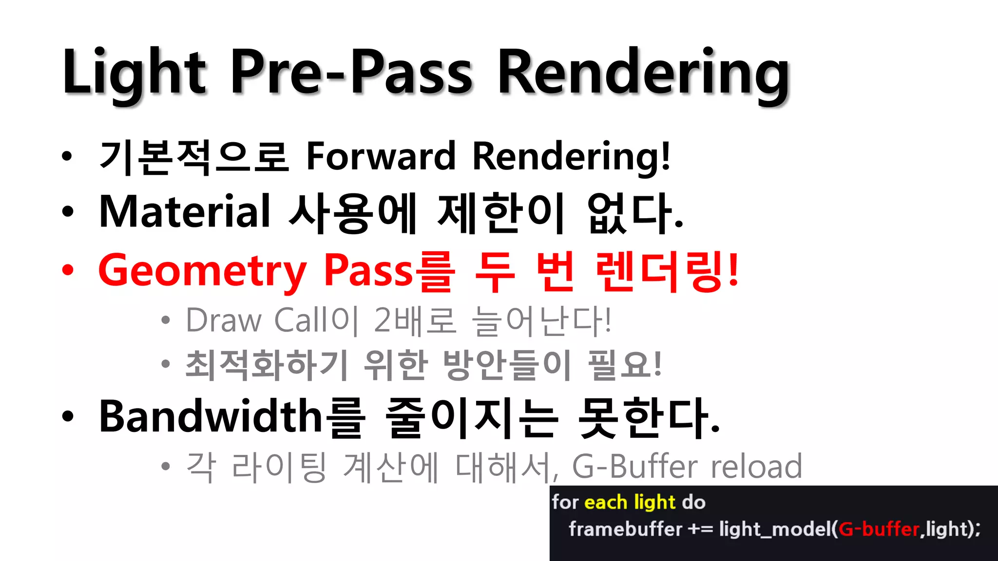 Light Pre-Pass Rendering
• 기본적으로 Forward Rendering!
• Material 사용에 제한이 없다.
• Geometry Pass를 두 번 렌더링!
    • Draw Call이 2배로 늘어난다!
    • 최적화하기 위한 방안들이 필요!
• Bandwidth를 줄이지는 못한다.
    • 각 라이팅 계산에 대해서, G-Buffer reload
 