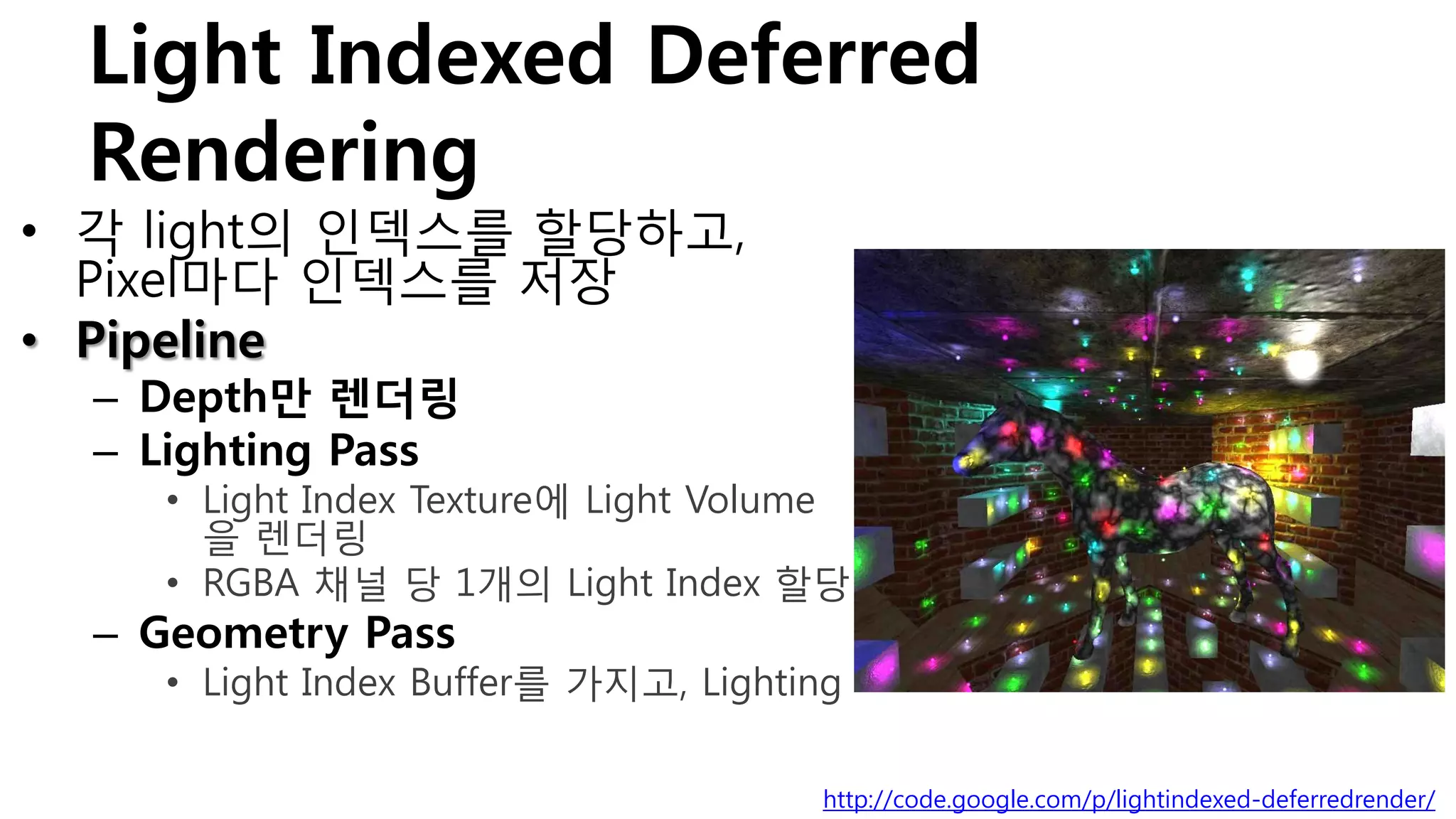 Light Indexed Deferred
 Rendering
• 각 light의 인덱스를 할당하고,
  Pixel마다 인덱스를 저장
• Pipeline
  – Depth만 렌더링
  – Lighting Pass
     • Light Index Texture에 Light Volume
       을 렌더링
     • RGBA 채널 당 1개의 Light Index 할당
  – Geometry Pass
     • Light Index Buffer를 가지고, Lighting

                                      http://code.google.com/p/lightindexed-deferredrender/
 