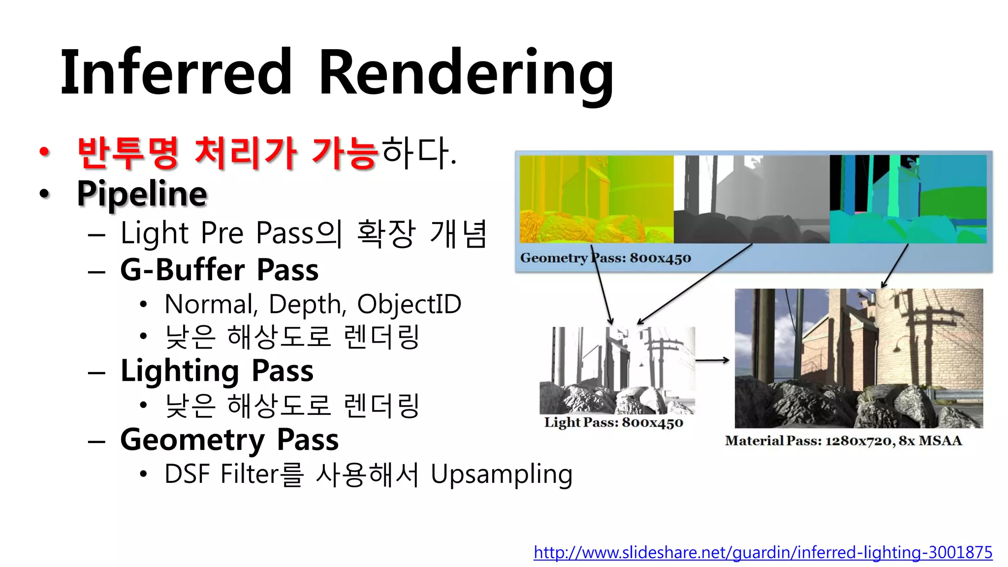 Inferred Rendering
• 반투명 처리가 가능하다.
• Pipeline
 – Light Pre Pass의 확장 개념
 – G-Buffer Pass
    • Normal, Depth, ObjectID
    • 낮은 해상도로 렌더링
 – Lighting Pass
    • 낮은 해상도로 렌더링
 – Geometry Pass
    • DSF Filter를 사용해서 Upsampling

                                http://www.slideshare.net/guardin/inferred-lighting-3001875
 