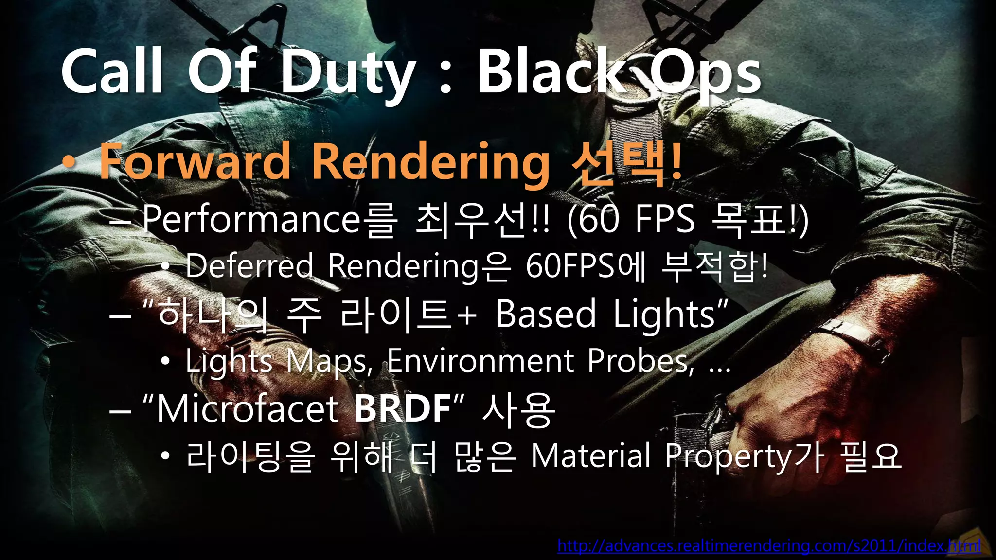Call Of Duty : Black Ops
• Forward Rendering 선택!
 – Performance를 최우선!! (60 FPS 목표!)
   • Deferred Rendering은 60FPS에 부적합!
 – “하나의 주 라이트+ Based Lights”
   • Lights Maps, Environment Probes, …
 – “Microfacet BRDF” 사용
   • 라이팅을 위해 더 많은 Material Property가 필요

                            http://advances.realtimerendering.com/s2011/index.html
 