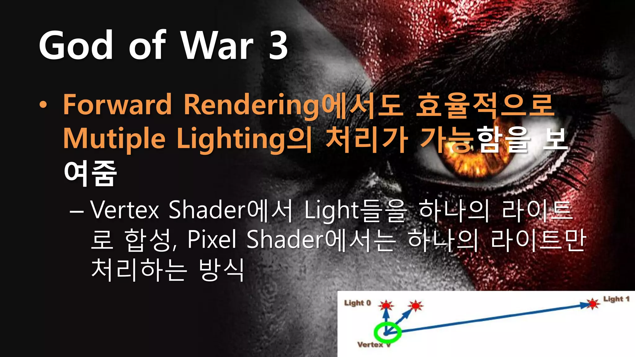 God of War 3
• Forward Rendering에서도 효율적으로
  Mutiple Lighting의 처리가 가능함을 보
  여줌
 – Vertex Shader에서 Light들을 하나의 라이트
   로 합성, Pixel Shader에서는 하나의 라이트만
   처리하는 방식
 