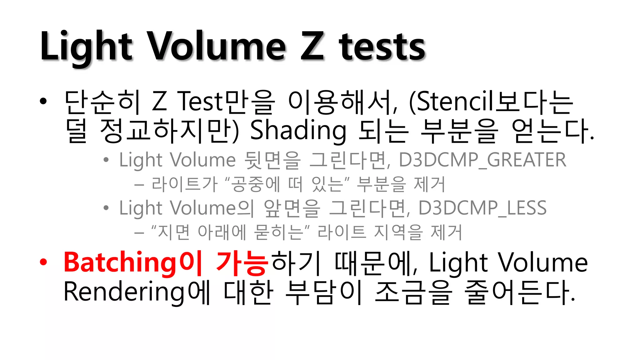 Light Volume Z tests
• 단순히 Z Test만을 이용해서, (Stencil보다는
  덜 정교하지만) Shading 되는 부분을 얻는다.
   • Light Volume 뒷면을 그린다면, D3DCMP_GREATER
     – 라이트가 “공중에 떠 있는” 부분을 제거
   • Light Volume의 앞면을 그린다면, D3DCMP_LESS
     – “지면 아래에 묻히는” 라이트 지역을 제거

• Batching이 가능하기 때문에, Light Volume
  Rendering에 대한 부담이 조금을 줄어든다.
 